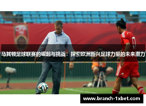 马其顿足球联赛的崛起与挑战：探索欧洲新兴足球力量的未来潜力